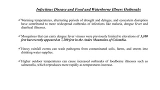 Infectious Disease and Food and Waterborne Illness Outbreaks
Warming temperatures, alternating periods of drought and deluges, and ecosystem disruption
have contributed to more widespread outbreaks of infections like malaria, dengue fever and
diarrheal illnesses.
Mosquitoes that can carry dengue fever viruses were previously limited to elevations of 3,300
feet but recently appeared at 7,200 feet in the Andes Mountains of Colombia.
Heavy rainfall events can wash pathogens from contaminated soils, farms, and streets into
drinking water supplies.
Higher outdoor temperatures can cause increased outbreaks of foodborne illnesses such as
salmonella, which reproduces more rapidly as temperatures increase.
 