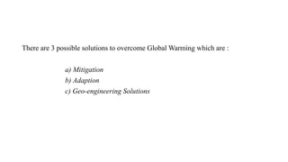 There are 3 possible solutions to overcome Global Warming which are :
a) Mitigation
b) Adaption
c) Geo-engineering Solutions
 
