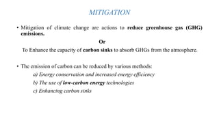 MITIGATION
• Mitigation of climate change are actions to reduce greenhouse gas (GHG)
emissions.
Or
To Enhance the capacity of carbon sinks to absorb GHGs from the atmosphere.
• The emission of carbon can be reduced by various methods:
a) Energy conservation and increased energy efficiency
b) The use of low-carbon energy technologies
c) Enhancing carbon sinks
 