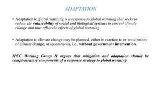 ADAPTATION
• Adaptation to global warming is a response to global warming that seeks to
reduce the vulnerability of social and biological systems to current climate
change and thus offset the effects of global warming
• Adaptation to climate change may be planned, either in reaction to or anticipation
of climate change, or spontaneous, i.e., without government intervention.
IPCC Working Group II argues that mitigation and adaptation should be
complementary components of a response strategy to global warming
 