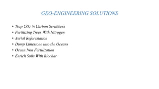 GEO-ENGINEERING SOLUTIONS
• Trap CO2 in Carbon Scrubbers
• Fertilizing Trees With Nitrogen
• Aerial Reforestation
• Dump Limestone into the Oceans
• Ocean Iron Fertilization
• Enrich Soils With Biochar
 
