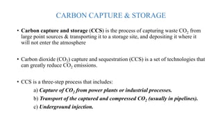 CARBON CAPTURE & STORAGE
• Carbon capture and storage (CCS) is the process of capturing waste CO2 from
large point sources & transporting it to a storage site, and depositing it where it
will not enter the atmosphere
• Carbon dioxide (CO2) capture and sequestration (CCS) is a set of technologies that
can greatly reduce CO2 emissions.
• CCS is a three-step process that includes:
a) Capture of CO2 from power plants or industrial processes.
b) Transport of the captured and compressed CO2 (usually in pipelines).
c) Underground injection.
 