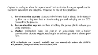 Capture technologies allow the separation of carbon dioxide from gases produced in
electricity generation and industrial processes by one of three methods:
1. Pre-combustion capture takes place before the fuel is placed in the furnace
by first converting coal into a clean-burning gas and stripping out the CO2
released by the process.
2. Post-combustion capture involves scrubbing the power plant's exhaust gas
using chemicals.
3. Oxyfuel combustion burns the coal in an atmosphere with a higher
concentration of pure oxygen, resulting in an exhaust gas that is almost pure
CO2.
CCS technologies are currently available and can dramatically reduce (by 80-90%)
CO2 emissions from power plants that burn fossil fuels
 