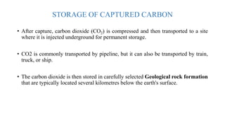 STORAGE OF CAPTURED CARBON
• After capture, carbon dioxide (CO2) is compressed and then transported to a site
where it is injected underground for permanent storage.
• CO2 is commonly transported by pipeline, but it can also be transported by train,
truck, or ship.
• The carbon dioxide is then stored in carefully selected Geological rock formation
that are typically located several kilometres below the earth's surface.
 
