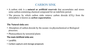 CARBON SINK
• A carbon sink is a natural or artificial reservoir that accumulates and stores
some carbon-containing chemical compound for an indefinite period.
• The process by which carbon sinks remove carbon dioxide (CO2) from the
atmosphere is known as carbon sequestration.
The Natural sinks are:
• Absorption of carbon dioxide by the oceans via physiochemical or Biological
processes.
• Photosynthesis by terrestrial plants
The main Artificial sinks are:
• Landfills
• Carbon capture and storage proposals
 