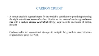 CARBON CREDIT
• A carbon credit is a generic term for any tradable certificate or permit representing
the right to emit one tonne of carbon dioxide or the mass of another greenhouse
gas with a carbon dioxide equivalent (tCO2e) equivalent to one tonne of carbon
dioxide.
• Carbon credits are international attempts to mitigate the growth in concentrations
of greenhouse gases (GHGs).
 