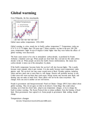 Global warming
From Wikipedia, the free encyclopedia
Global mean surface temperatures 1856-2004
Global warming is a slow steady rise in Earth's surface temperature.[1] Temperatures today are
0.74 °C (1.33 °F) higher than 150 years ago.[2] Many scientists say that in the next 100–200
years, temperatures might be up to 6 degrees Celsius higher than they were before the effects of
global warming were discovered.
The basic cause seems to be a rise in atmospheric carbon dioxide, as predicted by Svante
Arrhenius a hundred years ago. When people use fossil fuels like coal and oil, this adds carbon
dioxide to the air. When people cut down the Earth's forests (deforestation), this means less
carbon dioxide is taken out of the atmosphere by plants.
If the Earth's temperature becomes hotter the sea level will also become higher. This is partly
because water expands when it gets warmer. It is also partly because warm temperatures make
glaciers melt. The sea level rise may cause coastal areas to flood. Weather patterns, including
where and how much rain or snow there is, will change. Deserts will probably increase in size.
Colder areas will warm up faster than warm areas. Strong storms may become more likely and
farming may not make as much food. These effects will not be the same everywhere. The
changes from one area to another are not well known.
People in government and Intergovernmental Panel on Climate Change (IPCC) have talked about
global warming. They do not agree on what to do about it. Some things that could reduce
warming are to burn less fossil fuels, adapt to any temperature changes, or try to change the
Earth to reduce warming. The Kyoto Protocol tries to reduce pollution from the burning of fossil
fuels. Most governments have agreed to it. Some people in government think nothing should
change.
Temperature changes
See also:Temperaturerecord of the past1000 years
 