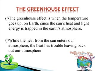 ҉The greenhouse effect is when the temperature
goes up, on Earth, since the sun’s heat and light
energy is trapped in the earth’s atmosphere.
҉While the heat from the sun enters our
atmosphere, the heat has trouble leaving back
out our atmosphere
 