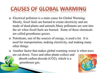 ϰ Electrical pollution is a main cause for Global Warming.
Mostly, fossil fuels are burned to create electricity and are
made of dead plants and animals.Many pollutants are sent into
the air when fossil fuels are burned. Some of these chemicals
are called greenhouse gasses.
ϰ Petroleum, one of the sources of energy, is used a lot. It is
used for transportation, making electricity, and making many
other things.
ϰ Another factor that makes global warming worse is when trees
are cut down. Trees and other plants collect and
absorb carbon dioxide (CO2), which is a
greenhouse gas.
 