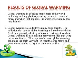 ‫ﻼ‬ Global warming is affecting many parts of the world,
including melting glaciers, creating the sea to rise even
more, and when that happens, the water covers many low
land islands.
‫ﻼ‬ Global Warming also destroys many huge forests. The
pollution that causes global warming is linked to acid rain.
Acid rain gradually destroys almost everything it touches.
Global warming is also causing many more fires that wipe
out whole forests. This happens because global warming
can make the earth very hot. In forests, some plants and
trees leaves can be so dry that can catch on fire.
 
