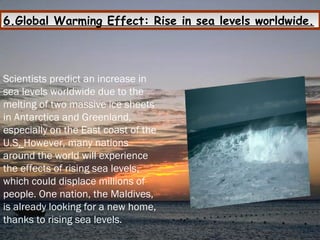 6.Global Warming Effect: Rise in sea levels worldwide.
Scientists predict an increase in
sea levels worldwide due to the
melting of two massive ice sheets
in Antarctica and Greenland,
especially on the East coast of the
U.S. However, many nations
around the world will experience
the effects of rising sea levels,
which could displace millions of
people. One nation, the Maldives,
is already looking for a new home,
thanks to rising sea levels.
 