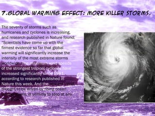 7.Global Warming Effect: More killer storms.
The severity of storms such as
hurricanes and cyclones is increasing,
and research published in Nature found:
“Scientists have come up with the
firmest evidence so far that global
warming will significantly increase the
intensity of the most extreme storms
worldwide. The maximum wind speeds
of the strongest tropical cyclones have
increased significantly since 1981,
according to research published in
Nature this week. And the upward trend,
thought to be driven by rising ocean
temperatures, is unlikely to stop at any
time soon.”
 