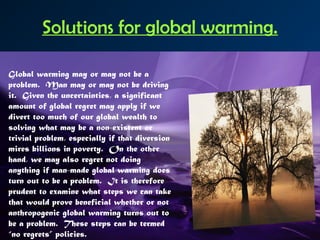 Solutions for global warming.
Global warming may or may not be a
problem.  Man may or may not be driving
it.  Given the uncertainties, a significant
amount of global regret may apply if we
divert too much of our global wealth to
solving what may be a non-existent or
trivial problem, especially if that diversion
mires billions in poverty.  On the other
hand, we may also regret not doing
anything if man-made global warming does
turn out to be a problem.  It is therefore
prudent to examine what steps we can take
that would prove beneficial whether or not
anthropogenic global warming turns out to
be a problem.  These steps can be termed
“no regrets” policies.
 