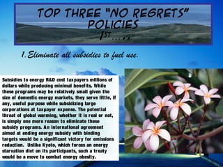 Top Three “No Regrets”
Policies
1st
..…
Subsidies to energy R&D cost taxpayers millions of
dollars while producing minimal benefits. While
these programs may be relatively small given the
size of domestic energy markets, they serve little, if
any, useful purpose while subsidizing large
corporations at taxpayer expense. The potential
threat of global warming, whether it is real or not,
is simply one more reason to eliminate these
subsidy programs. An international agreement
aimed at ending energy subsidy with binding
targets would be a significant victory for emissions
reduction. Unlike Kyoto, which forces an energy
starvation diet on its participants, such a treaty
would be a move to combat energy obesity.
  1.Eliminate all subsidies to fuel use.
 