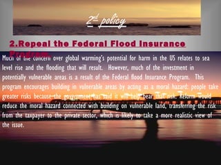 2nd
policy
Much of the concern over global warming’s potential for harm in the US relates to sea
level rise and the flooding that will result.  However, much of the investment in
potentially vulnerable areas is a result of the Federal flood Insurance Program.  This
program encourages building in vulnerable areas by acting as a moral hazard: people take
greater risks because the government has said it will help bear that risk. Reform would
reduce the moral hazard connected with building on vulnerable land, transferring the risk
from the taxpayer to the private sector, which is likely to take a more realistic view of
the issue.
2.Repeal the Federal Flood Insurance
Program.
 