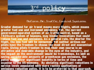 3rd
policy
Reform Air Traffic Control Systems.
Greater demand for air travel means more flights, which means
greater fuel use and increased emissions. Yet, the current
government-operated system of air traffic control, based on a
1920s-era system of beacons, may hinder innovations that could
reduce fuel use and emissions. As a general rule, the shorter the
flight, the less fuel will be consumed. Yet neither airlines nor
pilots have the freedom to choose the most direct and economical
route. Giving pilots freedom to map their own course is an
attractive and desirable change in the eyes of the industry, and
the impact on the environment would be tremendous. As well as
saving considerable amounts of greenhouse gas emissions, the
policy will deliver significant benefits in terms of time and
expense to the US economy. By obviating significant reductions in
service levels associated with more routine applications of
emissions reduction policy, it is to be preferred to that approach.
 