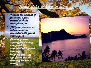 Some steps to keep in mind…
• Reduce the amount of
greenhouse gases
emitted into the
atmosphere, or
• Mitigate, prevents or
reduces a harm
associated with global
warming, or
• Provide greater
capacity for dealing
with problems
associated with global
warming.
• Without imposing
significant cost or
diverting economic
activity.
 