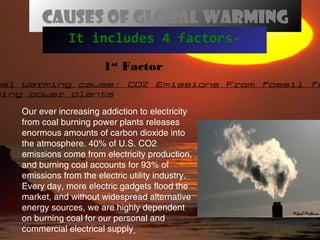 Causes of global warming
It includes 4 factors-
bal Warming cause: CO2 Emissions From fossil fu
ning power plants
1st
Factor
Our ever increasing addiction to electricity
from coal burning power plants releases
enormous amounts of carbon dioxide into
the atmosphere. 40% of U.S. CO2
emissions come from electricity production,
and burning coal accounts for 93% of
emissions from the electric utility industry.
Every day, more electric gadgets flood the
market, and without widespread alternative
energy sources, we are highly dependent
on burning coal for our personal and
commercial electrical supply
 