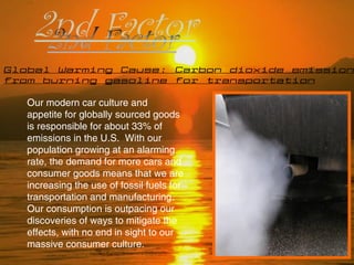Global Warming Cause: Carbon dioxide emissions
from burning gasoline for transportation
Our modern car culture and
appetite for globally sourced goods
is responsible for about 33% of
emissions in the U.S. With our
population growing at an alarming
rate, the demand for more cars and
consumer goods means that we are
increasing the use of fossil fuels for
transportation and manufacturing.
Our consumption is outpacing our
discoveries of ways to mitigate the
effects, with no end in sight to our
massive consumer culture.
 