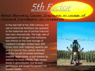 In the last half of the 20th century, the
use of chemical fertilizers (as opposed
to the historical use of animal manure)
has risen dramatically. The high rate of
application of nitrogen-rich fertilizers
has effects on the heat storage of
cropland (nitrogen oxides have 300
times more heat-trapping capacity per
unit of volume than carbon dioxide)
and the run-off of excess fertilizers
creates ‘dead-zones’ in our oceans. In
addition to these effects, high nitrate
levels in groundwater due to over-
fertilization are cause for concern for
human health.
Global Warming Cause: Increase in usage of
chemical fertilizers on croplands
 