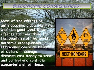2:Economic Consequences.
Most of the effects of
anthropogenic global warming
won’t be good. And these
effects spell one thing for
the countries of the world:
economic consequences.
Hurricanes cause do billions
of dollars in damage,
diseases cost money to treat
and control and conflicts
exacerbate all of these.
 