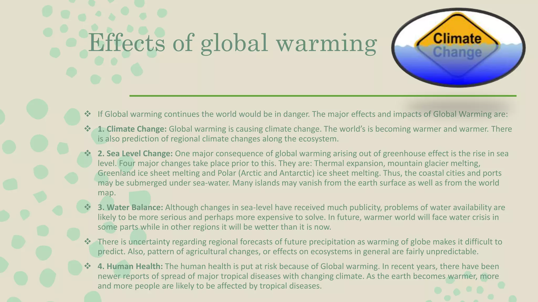 Effects of global warming
 If Global warming continues the world would be in danger. The major effects and impacts of Global Warming are:
 1. Climate Change: Global warming is causing climate change. The world’s is becoming warmer and warmer. There
is also prediction of regional climate changes along the ecosystem.
 2. Sea Level Change: One major consequence of global warming arising out of greenhouse effect is the rise in sea
level. Four major changes take place prior to this. They are: Thermal expansion, mountain glacier melting,
Greenland ice sheet melting and Polar (Arctic and Antarctic) ice sheet melting. Thus, the coastal cities and ports
may be submerged under sea-water. Many islands may vanish from the earth surface as well as from the world
map.
 3. Water Balance: Although changes in sea-level have received much publicity, problems of water availability are
likely to be more serious and perhaps more expensive to solve. In future, warmer world will face water crisis in
some parts while in other regions it will be wetter than it is now.
 There is uncertainty regarding regional forecasts of future precipitation as warming of globe makes it difficult to
predict. Also, pattern of agricultural changes, or effects on ecosystems in general are fairly unpredictable.
 4. Human Health: The human health is put at risk because of Global warming. In recent years, there have been
newer reports of spread of major tropical diseases with changing climate. As the earth becomes warmer, more
and more people are likely to be affected by tropical diseases.
 