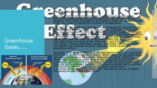 Greenhouse
Gases......
 What are the Greenhouse Gases?
 The most significant greenhouse gas is actually water vapor, not
something produced directly by humankind in significant amounts.
However, even slight increases in atmospheric levels of carbon dioxide
(CO2) can cause a substantial increase in temperature.
 Why is this? There are two reasons: First, although the concentrations
of these gases are not nearly as large as that of oxygen and nitrogen
(the main constituents of the atmosphere), neither oxygen or nitrogen
are greenhouse gases. This is because neither has more than two atoms
per molecule (i.e. their molecular forms are O2 and N2, respectively),
and so they lack the internal vibrational modes that molecules
with more than two atoms have. Both water and CO2, for example,
have these "internal vibrational modes", and these vibrational modes
can absorb and reradiate infrared radiation, which causes the
greenhouse effect.
 Secondly, CO2 tends to remain in the atmosphere for a very long time
(time scales in the hundreds of years). Water vapor, on the other hand,
can easily condense or evaporate, depending on local conditions.
Water vapor levels therefore tend to adjust quickly to the prevailing
conditions, such that the energy flows from the Sun and re-radiation
from the Earth achieve a balance. CO2 tends to remain fairly constant
and therefore behave as a controlling factor, rather than
a reacting factor. More CO2 means that the balance occurs at higher
temperatures and water vapor levels.
 