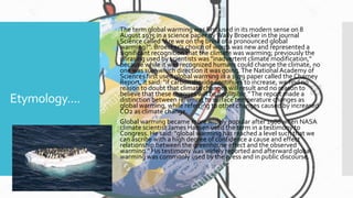 Etymology....
 The term global warming was first used in its modern sense on 8
August 1975 in a science paper byWally Broecker in the journal
Science called "Are we on the brink of a pronounced global
warming?". Broecker's choice of words was new and represented a
significant recognition that the climate was warming; previously the
phrasing used by scientists was "inadvertent climate modification,"
because while it was recognized humans could change the climate, no
one was sure which direction it was going.The National Academy of
Sciences first used global warming in a 1979 paper called the Charney
Report, it said: "if carbon dioxide continues to increase, we find no
reason to doubt that climate changes will result and no reason to
believe that these changes will be negligible."The report made a
distinction between referring to surface temperature changes as
global warming, while referring to other changes caused by increased
CO2 as climate change.
 Global warming became more widely popular after 1988 when NASA
climate scientist James Hansen used the term in a testimony to
Congress. He said: "global warming has reached a level such that we
can ascribe with a high degree of confidence a cause and effect
relationship between the greenhouse effect and the observed
warming." His testimony was widely reported and afterward global
warming was commonly used by the press and in public discourse.
 