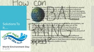 SolutionsTo
It....
 A commonly cited goal is to stabilize GHG concentrations around
450-550 parts per million (ppm), or about twice pre-industrial
levels.This is the point at which many believe the most damaging
impacts of climate change can be avoided. Current concentrations
are about 380 ppm, which means there isn’t much time to lose.
According to the IPCC, we’d have to reduce GHG emissions by 50%
to 80% of what they’re on track to be in the next century to
reach this level.
 In addition to reducing the gases we emit to the atmosphere, we
can also increase the amount of gases we take out of the
atmosphere. Plants and trees absorb CO2 as they grow,
“sequestering” carbon naturally. Increasing forestlands and
making changes to the way we farm could increase the amount of
carbon we’re storing.
 Some of these technologies have drawbacks, and different
communities will make different decisions about how to power
their lives, but the good news is that there are a variety of options
to put us on a path toward a stable climate.
 