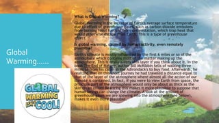 Global
Warming......
 What is Global Warming?
 Global Warming is the increase of Earth's average surface temperature
due to effect of greenhouse gases, such as carbon dioxide emissions
from burning fossil fuels or from deforestation, which trap heat that
would otherwise escape from Earth. This is a type of greenhouse
effect.
 Is global warming, caused by human activity, even remotely
plausible?
 Earth's climate is mostly influenced by the first 6 miles or so of the
atmosphere which contains most of the matter making up the
atmosphere. This is really a very thin layer if you think about it. In the
book The End of Nature, author Bill McKibbin tells of walking three
miles to from his cabin in the Adirondack's to buy food. Afterwards, he
realized that on this short journey he had traveled a distance equal to
that of the layer of the atmosphere where almost all the action of our
climate is contained. In fact, if you were to view Earth from space, the
principle part of the atmosphere would only be about as thick as the
skin on an onion! Realizing this makes it more plausible to suppose that
human beings can change the climate. A look at the amount of
greenhouse gases we are spewing into the atmosphere (see below),
makes it even more plausible.
 