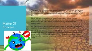 MatterOf
Concern....
 The rapid rise in greenhouse gases is a problem because it is changing
the climate faster than some living things may be able to adapt. Also,
a new and more unpredictable climate poses unique challenges to all
life.
 Now, with concentrations of greenhouse gases rising, Earth’s
remaining ice sheets (such as Greenland and Antarctica) are starting
to melt too.The extra water could potentially raise sea levels
significantly.
 As the mercury rises, the climate can change in unexpected ways. In
addition to sea levels rising, weather can become more extreme.
 Scientists are already seeing some of these changes occurring more
quickly than they had expected. According to the Intergovernmental
Panel on Climate Change, eleven of the twelve hottest years since
thermometer readings became available occurred between 1995 and
2006.
 