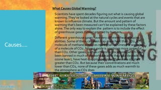 Causes....
What Causes GlobalWarming?
 Scientists have spent decades figuring out what is causing global
warming.They’ve looked at the natural cycles and events that are
known to influence climate. But the amount and pattern of
warming that’s been measured can’t be explained by these factors
alone.The only way to explain the pattern is to include the effect
of greenhouse gases (GHGs) emitted by humans.
 Different greenhouse gases have very different heat-trapping
abilities. Some of them can even trap more heat than CO2. A
molecule of methane produces more than 20 times the warming
of a molecule of CO2. Nitrous oxide is 300 times more powerful
than CO2. Other gases, such as chlorofluorocarbons (which have
been banned in much of theworld because they also degrade the
ozone layer), have heat-trapping potential thousands of times
greater than CO2. But because their concentrations are much
lower than CO2, none of these gases adds as much warmth to
the atmosphere as CO2 does
 