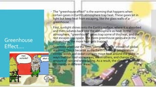 Greenhouse
Effect....
 The “greenhouse effect” is the warming that happens when
certain gases in Earth’s atmosphere trap heat.These gases let in
light but keep heat from escaping, like the glass walls of a
greenhouse.
 First, sunlight shines onto the Earth’s surface, where it is absorbed
and then radiates back into the atmosphere as heat. In the
atmosphere, “greenhouse” gases trap some of this heat, and the
rest escapes into space.The more greenhouse gases are in the
atmosphere, the more heat gets trapped.
 Scientists often use the term “climate change” instead of global
warming.This is because as the Earth’s average temperature
climbs, winds and ocean currents move heat around the globe in
ways that can cool some areas, warm others, and change the
amount of rain and snow falling.As a result, the climate changes
differently in different areas.
 