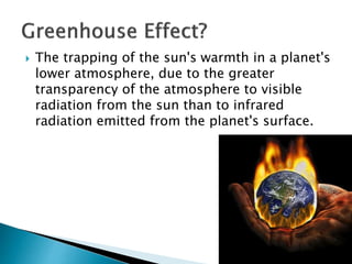  The trapping of the sun's warmth in a planet's
lower atmosphere, due to the greater
transparency of the atmosphere to visible
radiation from the sun than to infrared
radiation emitted from the planet's surface.
 