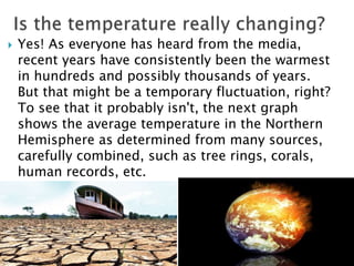  Yes! As everyone has heard from the media,
recent years have consistently been the warmest
in hundreds and possibly thousands of years.
But that might be a temporary fluctuation, right?
To see that it probably isn't, the next graph
shows the average temperature in the Northern
Hemisphere as determined from many sources,
carefully combined, such as tree rings, corals,
human records, etc.
 