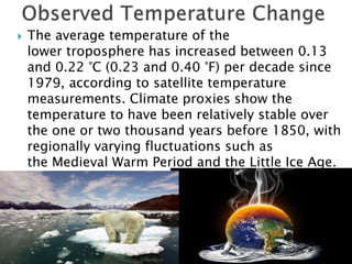  The average temperature of the
lower troposphere has increased between 0.13
and 0.22 °C (0.23 and 0.40 °F) per decade since
1979, according to satellite temperature
measurements. Climate proxies show the
temperature to have been relatively stable over
the one or two thousand years before 1850, with
regionally varying fluctuations such as
the Medieval Warm Period and the Little Ice Age.
 