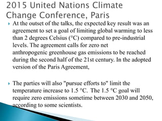  At the outset of the talks, the expected key result was an
agreement to set a goal of limiting global warming to less
than 2 degrees Celsius (°C) compared to pre-industrial
levels. The agreement calls for zero net
anthropogenic greenhouse gas emissions to be reached
during the second half of the 21st century. In the adopted
version of the Paris Agreement,
 The parties will also "pursue efforts to" limit the
temperature increase to 1.5 °C. The 1.5 °C goal will
require zero emissions sometime between 2030 and 2050,
according to some scientists.
 