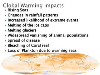  Rising Seas
 Changes in rainfall patterns
 Increased likelihood of extreme events
 Melting of the ice caps
 Melting glaciers
 Widespread vanishing of animal populations
 Spread of disease
 Bleaching of Coral reef
 Loss of Plankton due to warming seas
 