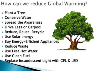  Plant a Tree
 Conserve Water
 Spread the Awareness
 Drive Less or Carpool
 Reduce, Reuse, Recycle
 Use Solar energy
 Buy Energy-Efficient Appliances
 Reduce Waste
 Use Less Hot Water
 Use Clean Fuel
 Replace Incandescent Light with CFL & LED
 