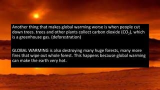 Another thing that makes global warming worse is when people cut
down trees. trees and other plants collect carbon dioxide (CO2), which
is a greenhouse gas. (deforestration)
GLOBAL WARMING is also destroying many huge forests, many more
fires that wipe out whole forest. This happens because global warming
can make the earth very hot.
 