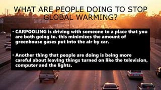 WHAT ARE PEOPLE DOING TO STOP
GLOBAL WARMING?
• CARPOOLING is driving with someone to a place that you
are both going to. this minimizes the amount of
greenhouse gases put into the air by car.
• Another thing that people are doing is being more
careful about leaving things turned on like the television,
computer and the lights.
 