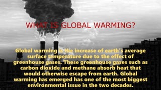 WHAT IS GLOBAL WARMING?
Global warming is the increase of earth’s average
surface temperature due to the effect of
greenhouse gases. These greenhouse gases such as
carbon dioxide and methane absorb heat that
would otherwise escape from earth. Global
warming has emerged has one of the most biggest
environmental issue in the two decades.
 