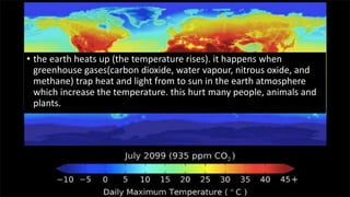 • the earth heats up (the temperature rises). it happens when
greenhouse gases(carbon dioxide, water vapour, nitrous oxide, and
methane) trap heat and light from to sun in the earth atmosphere
which increase the temperature. this hurt many people, animals and
plants.
 