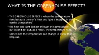 WHAT IS THE GREENHOUSE EFFECT?
• THE GREENHOUSE EFFECT is when the temperature
rises because the sun's heat and light is trapped in the
earth's atmosphere'
• the heat and light can get through the atmosphere,
but it can't get out. as a result, the temperature rises.
• sometimes the temperature can change in a way that
helps us.
 