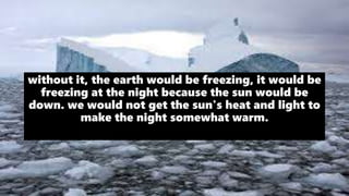 without it, the earth would be freezing, it would be
freezing at the night because the sun would be
down. we would not get the sun's heat and light to
make the night somewhat warm.
 