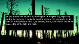 on the other hand it would be burning hot. during the day, especially
during the summer, it would be burning because the sun would be up
with no atmosphere to filter it, so people, plants, and animals would be
exposed to all the light and heat.
 