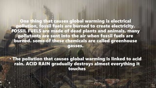 One thing that causes global warming is electrical
pollution, fossil fuels are burned to create electricity.
FOSSIL FUELS are made of dead plants and animals. many
pollutants are sent into the air when fossil fuels are
burned. some of these chemicals are called greenhouse
gasses.
• The pollution that causes global warming is linked to acid
rain. ACID RAIN gradually destroys almost everything it
touches
 