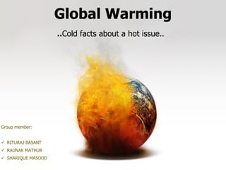 Global Warming
..Cold facts about a hot issue..
Group member:
 RITURAJ BASANT
 RAUNAK MATHUR
 SHARIQUE MASOOD
 