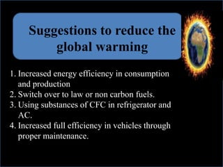 Suggestions to reduce the
global warming
1. Increased energy efficiency in consumption
and production
2. Switch over to law or non carbon fuels.
3. Using substances of CFC in refrigerator and
AC.
4. Increased full efficiency in vehicles through
proper maintenance.
 