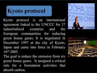 Kyoto protocol
Kyoto protocol is an international
agreement linked to the UNCCC for 37
industrialized countries and the
European communities for reducing
green house gases. It is negotiated in
December 1997 at the city of Kyoto,
Japan and came into force in February
16th 2005.
The goal is reduce the emission from six
green house gases. It assigned a critical
role for a forestation activities that
absorb carbon.
 